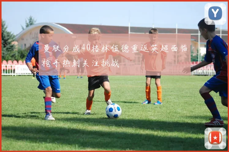 曼联分成40格林伍德重返英超面临枪手热刺关注挑战