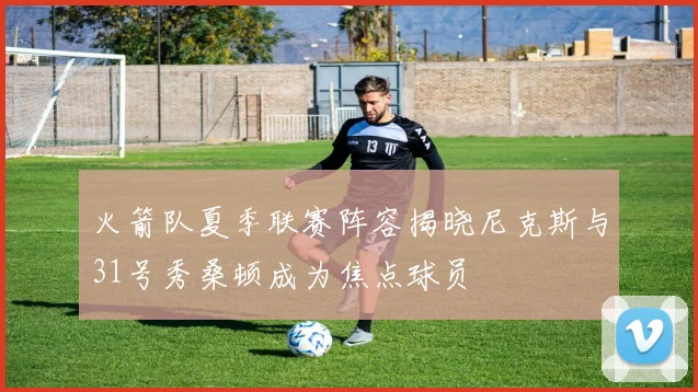火箭队夏季联赛阵容揭晓尼克斯与31号秀桑顿成为焦点球员