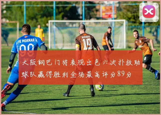 大阪钢巴门将表现出色六次扑救助球队赢得胜利全场最高评分89分