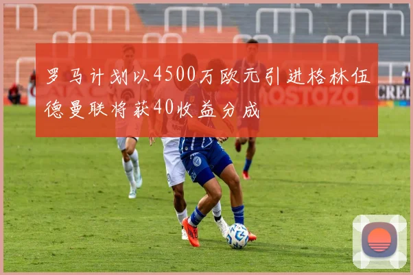 罗马计划以4500万欧元引进格林伍德曼联将获40收益分成