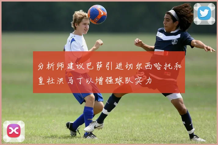 分析师建议巴萨引进切尔西哈托和皇社洪马丁以增强球队实力