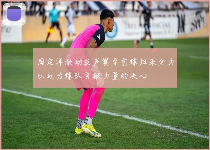周定洋激动发声赛季首球归来全力以赴为球队贡献力量的决心