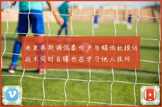 老里弗斯调侃泰伦卢与锡伯杜模仿战术同时自曝也在学习他人技巧