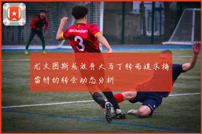 尤文图斯或放弃大马丁转而追求梅雷特的转会动态分析
