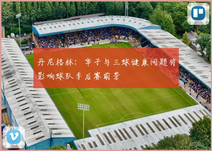 丹尼格林：华子与三球健康问题将影响球队季后赛前景