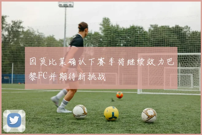 因莫比莱确认下赛季将继续效力巴黎FC并期待新挑战