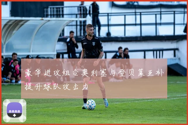 豪华进攻组合奥利塞与登贝莱互补提升球队攻击力