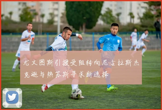 尤文图斯引援受阻转向尼古拉斯杰克逊与热苏斯寻求新选择