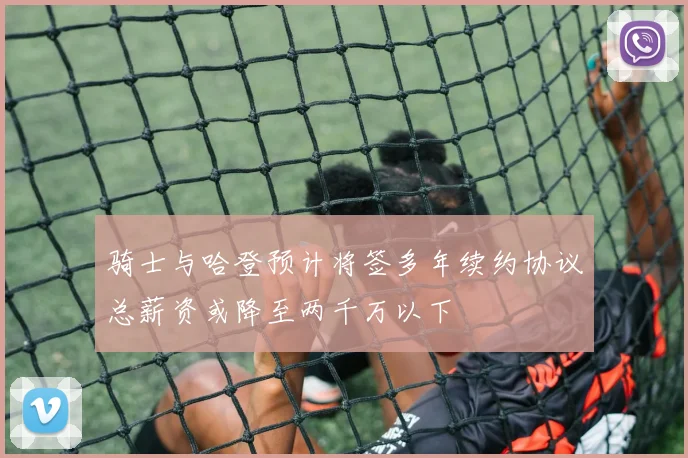 骑士与哈登预计将签多年续约协议总薪资或降至两千万以下