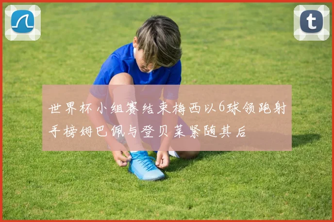 世界杯小组赛结束梅西以6球领跑射手榜姆巴佩与登贝莱紧随其后