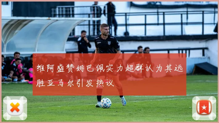 维阿盛赞姆巴佩实力超群认为其远胜亚马尔引发热议