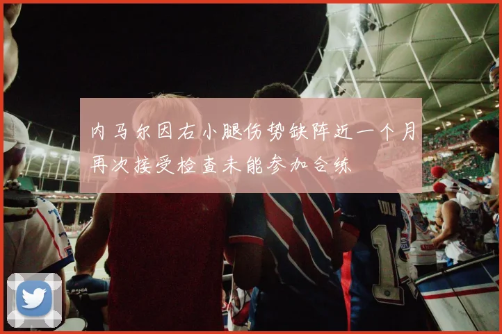 内马尔因右小腿伤势缺阵近一个月再次接受检查未能参加合练