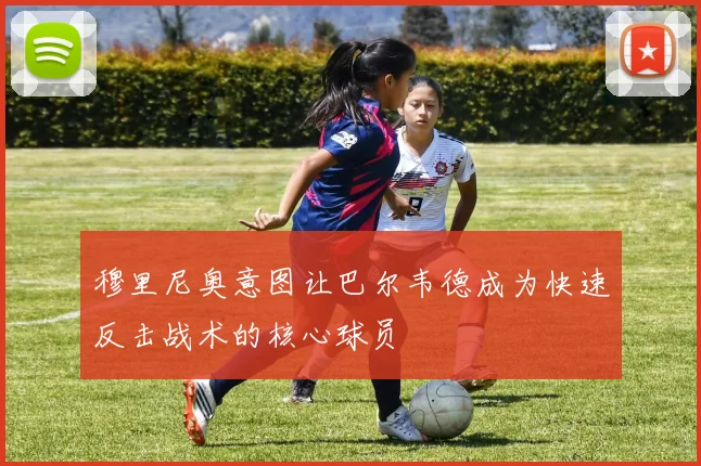 穆里尼奥意图让巴尔韦德成为快速反击战术的核心球员