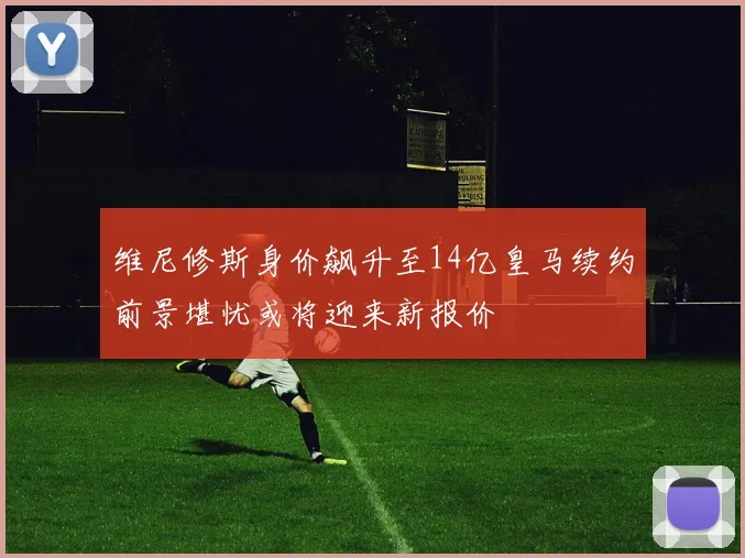 维尼修斯身价飙升至14亿皇马续约前景堪忧或将迎来新报价