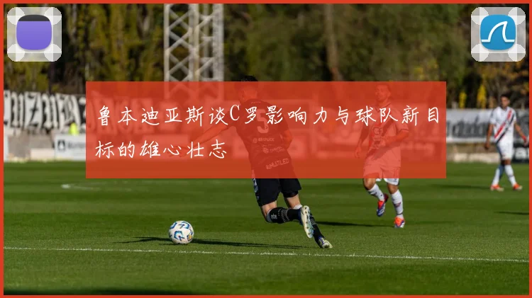 鲁本迪亚斯谈C罗影响力与球队新目标的雄心壮志