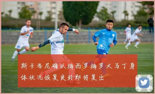 斯卡洛尼确认梅西罗梅罗大马丁身体状况恢复良好即将复出