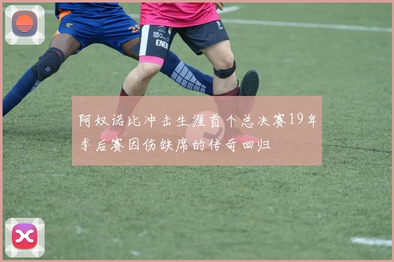 阿奴诺比冲击生涯首个总决赛19年季后赛因伤缺席的传奇回归