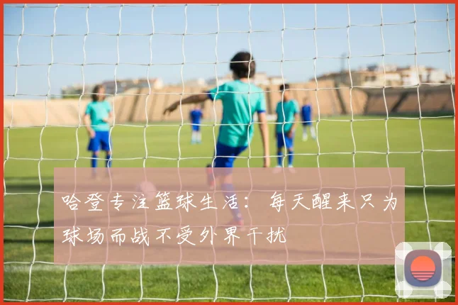 哈登专注篮球生活：每天醒来只为球场而战不受外界干扰