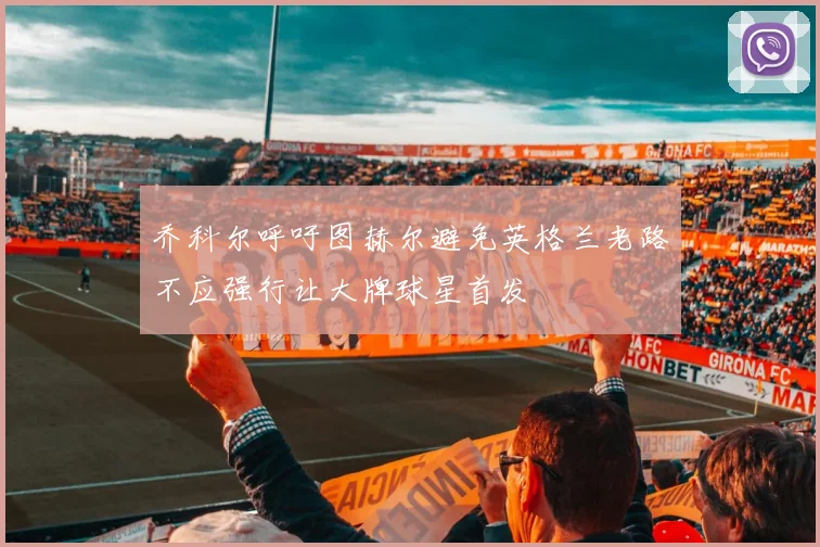 乔科尔呼吁图赫尔避免英格兰老路不应强行让大牌球星首发