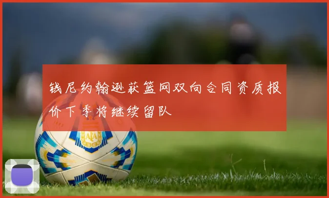 钱尼约翰逊获篮网双向合同资质报价下季将继续留队