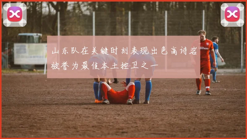 山东队在关键时刻表现出色高诗岩被誉为最佳本土控卫之一